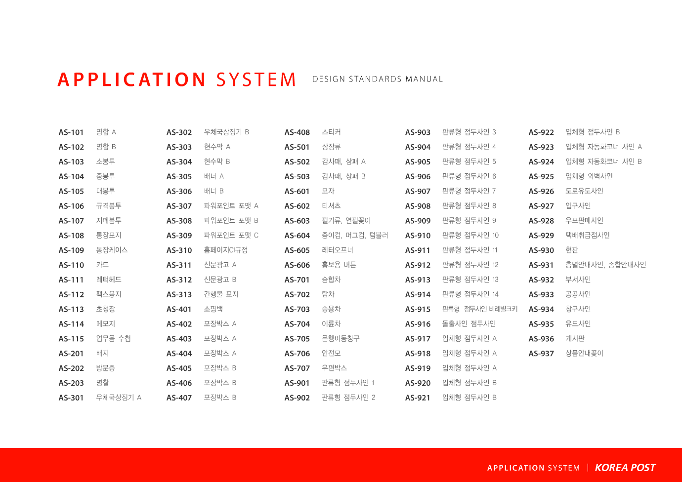 APPLICATION SYSTEM AS-101 AS-102 AS-103 AS-104 AS-105 AS-106 AS-107 AS-108 AS-109 AS-110 AS-111 AS-112 AS-113 AS-114 AS-115 AS-201 AS-202 AS-203 AS-301 AS-302 AS-303 명함 A 명함 B 소봉투 중봉투 대봉투 규격봉투 지폐봉투 통장표지 통장케이스 카드 레터헤드 팩스용지 초청장 메모지 업무용 수첩 배지 방문증 명찰 우체국상징기 A 우체국상징기 B 현수막 A  DESIGN STANDARDS MANUAL  AS-304 AS-305 AS-306 AS-307 AS-308 AS-309 AS-310 AS-311 AS-312 AS-313 AS-401 AS-402 AS-403 AS-404 AS-405 AS-406 AS-407 AS-408 AS-501 AS-502 AS-503  현수막 B 배너 A 배너 B 파워포인트 포맷 A 파워포인트 포맷 B 파워포인트 포맷 C 홈페이지CI규정 신문광고 A 신문광고 B 간행물 표지 쇼핑백 포장박스 A 포장박스 A 포장박스 A 포장박스 B 포장박스 B 포장박스 B 스티커 상장류 감사패, 상패 A 감사패, 상패 B  AS-601 AS-602 AS-603 AS-604 AS-605 AS-606 AS-701 AS-702 AS-703 AS-704 AS-705 AS-706 AS-707 AS-801 AS-802 AS-803 AS-804 AS-805 AS-806 AS-807 AS-808  모자 티셔츠 필기류, 연필꽂이 종이컵, 머그컵, 텀블러 레터오프너 홍보용 버튼 승합차 탑차 승용차 이륜차 은행이동창구 안전모 우편박스 우체통 A 우체통 A 적용사례 우체통 B 우체통 B 적용사례 우체통 C 우체통 C 적용사례 우체통 D 우체통 D 적용사례  AS-901 AS-902 AS-903 AS-904 AS-905 AS-906 AS-907 AS-908 AS-909 AS-910 AS-911 AS-912 AS-913 AS-914 AS-915 AS-916 AS-917 AS-918 AS-919 AS-920 AS-921  판류형 점두사인 1 판류형 점두사인 2 판류형 점두사인 3 판류형 점두사인 4 판류형 점두사인 5 판류형 점두사인 6 판류형 점두사인 7 판류형 점두사인 8 판류형 점두사인 9 판류형 점두사인 10 판류형 점두사인 11 판류형 점두사인 12 판류형 점두사인 13 판류형 점두사인 14 판류형 점두사인 비례별크키 돌출사인 점두사인 입체형 점두사인 A 입체형 점두사인 A 입체형 점두사인 A 입체형 점두사인 B 입체형 점두사인 B  AS-922 AS-923 AS-924 AS-925 AS-926 AS-927 AS-928 AS-929 AS-930 AS-931 AS-932 AS-933 AS-934 AS-935 AS-936 AS-937  입체형 점두사인 B 입체형 자동화코너 사인 A 입체형 자동화코너 사인 B 입체형 외벽사인 도로유도사인 입구사인 우표판매사인 택배취급점사인 현판 층별안내사인, 종합안내사인 부서사인 공공사인 창구사인 유도사인 게시판 상품안내꽂이  APPLICATION SYSTEM 