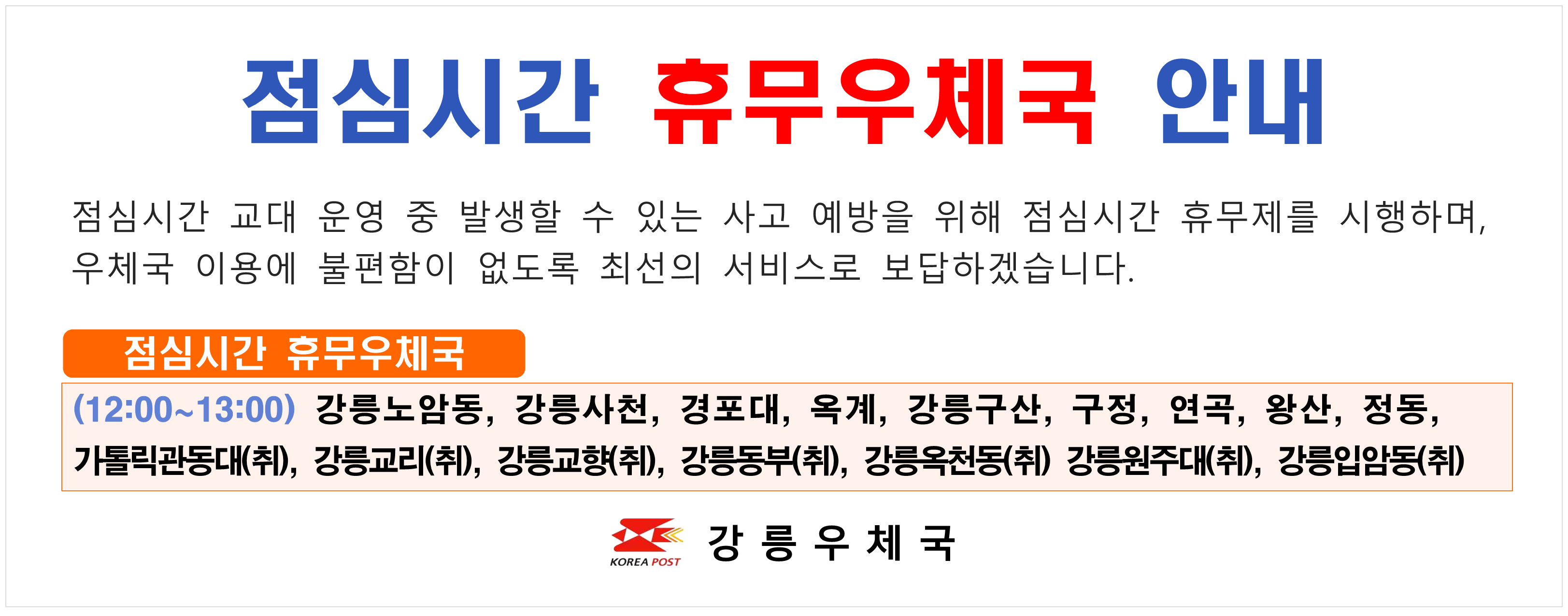 점검시간 휴무우체국 안내

점심시간 교대운영 중 발생할 수 있는 사고 예방을 위해 점심시간 휴무제를 시행하며 우체국 이용에 불편함이 없도록 최선의 서비스로 보답하겠습니다.

(12:00 ~ 13:00) 강릉 노암동, 강릉사천, 경포대, 오계, 강릉구산, 구정, 연곡, 왓ㅇ산, 정동, 가톨릭관동대(취), 강릉교리(취), 강릉교향(취), 강릉동부(취), 강릉옥천동(취), 강릉원주대(취), 강릉입암동(취)