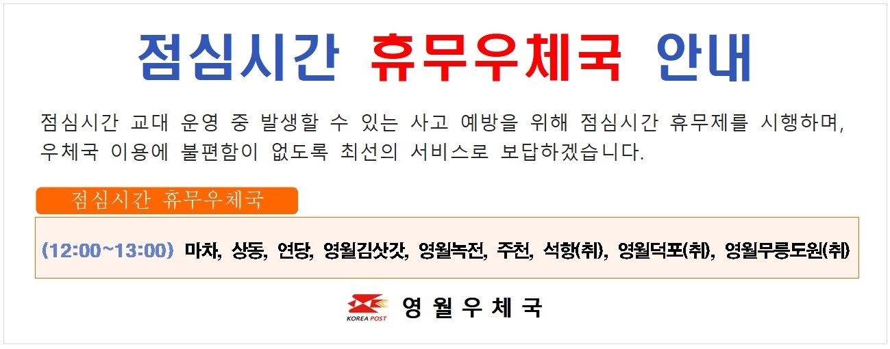 점심시간 휴무우체국 안내 점심시간 교대 운영 중 발생할 수 있는 사고 예방을 위해 점심시간 휴무제를 시행하며 우체국 이용에 불편함이 없도록 최선의 서비스로 보답하겠습니다. 점심시간 휴무우체국  (12:00~13:00) 마차 상동 연당 영월김삿갓 영월녹전 주천 석항(취) 영월덕포(취) 영월무릉도원(취)