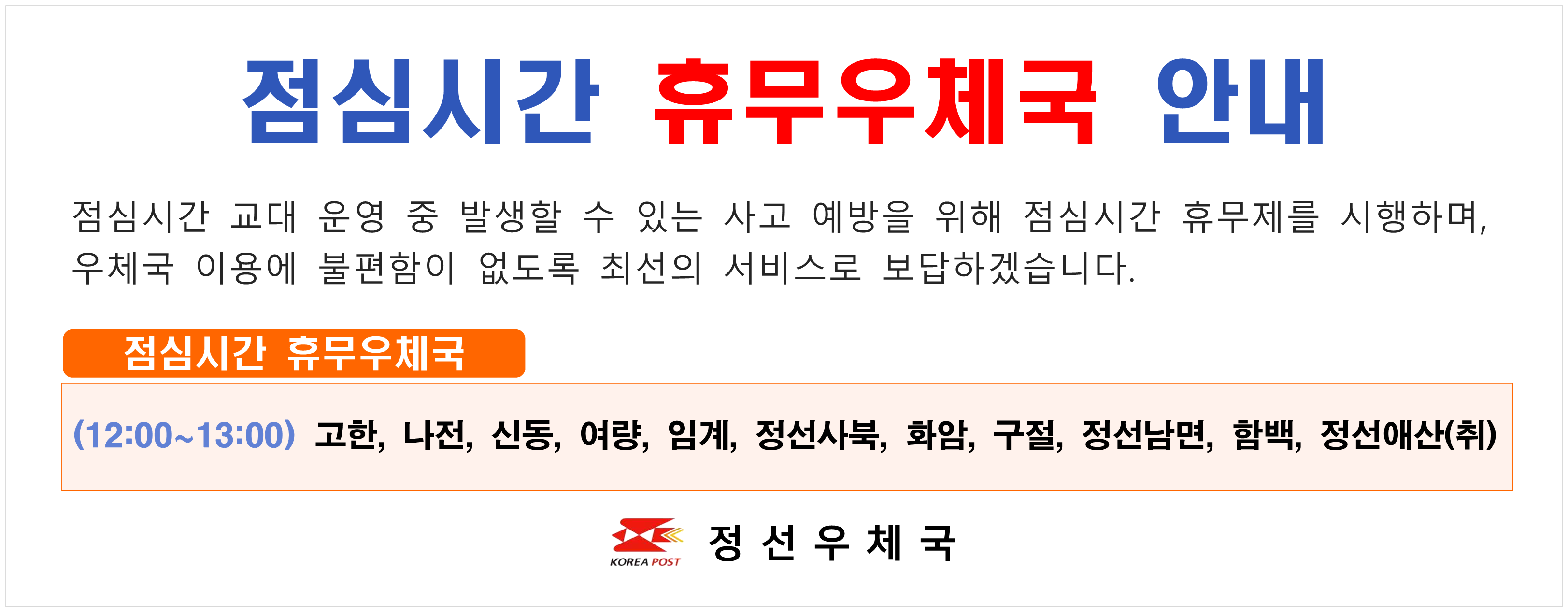 점심시간 휴무우체국 안내 점심시간 교대 운영 중 발생할 수 있는 사고 예방을 위해 점심시간 휴무제를 시행하며 우체국 이용에 불편함이 없도록 최선의 서비스로 보답하겠습니다. 점심시간 휴무우체국  (12:00~13:00) 고한 나전 신동 여량 임계 정선사북 화암 구절 정선남면  함백 정선애산(취)