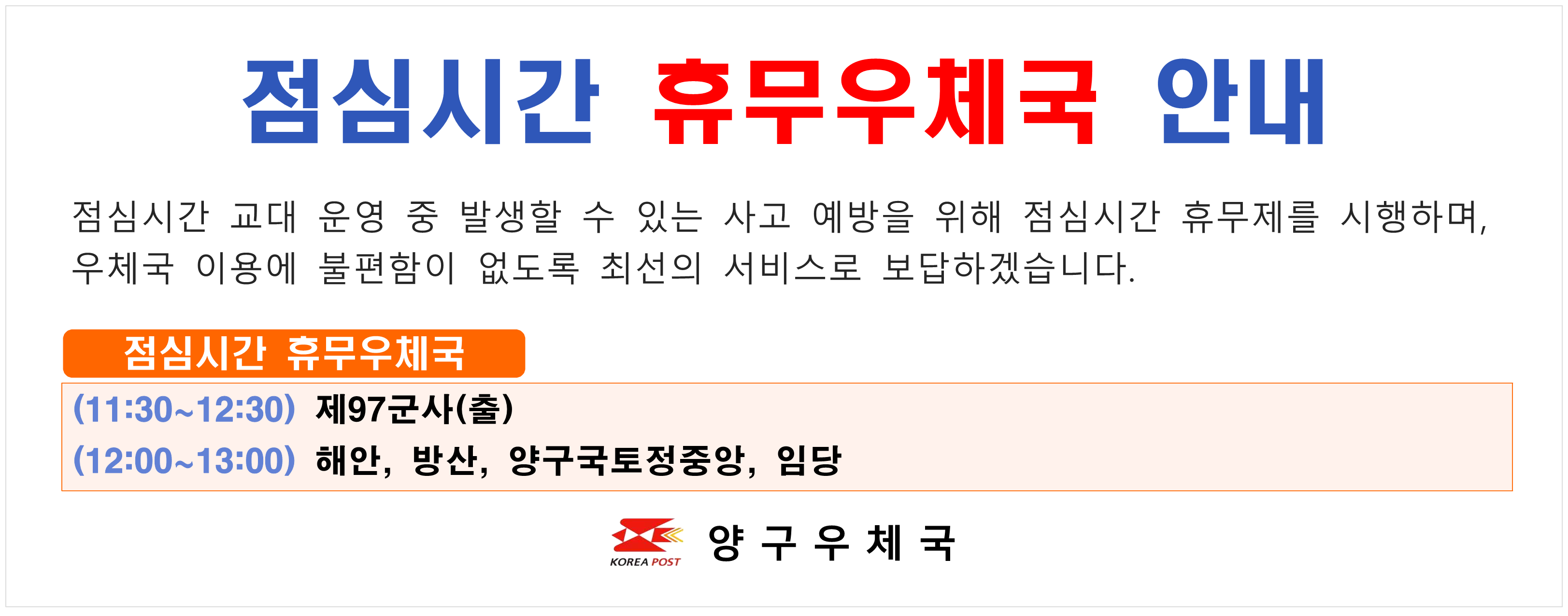 점심시간 휴무우체국 안내 점심시간 교대 운영 중 발생할 수 있는 사고 예방을 위해 점심시간 휴무제를 시행하며 우체국 이용에 불편함이 없도록 최선의 서비스로 보답하겠습니다. 점심시간 휴무우체국 (11:30~12:30) 제97군사(출) (12:00~13:00) 해안 방산 양구국토정중앙 임당 