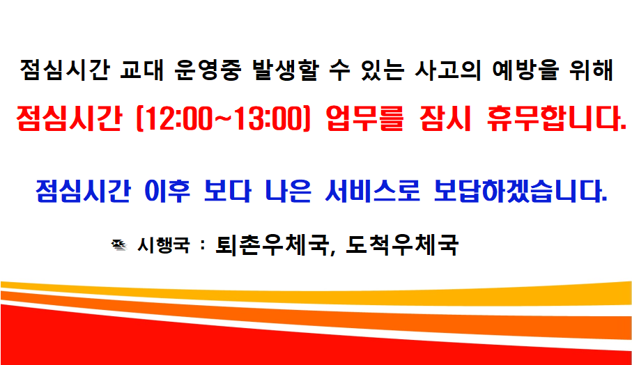 	점심시간 교대 운영중 발생할 수 있는 사고의 예방을 위해 점심시간(12:00~13:00) 업무를 잠시 휴무합니다. 점심시간 이후 보다 나은 서비스로 보답하겠습니다. 시행국: 퇴촌우체국, 도척우체국