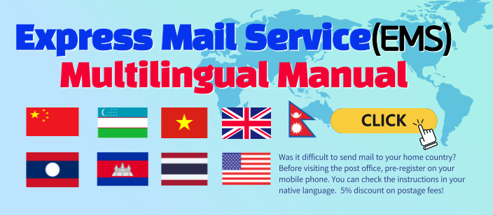 Express Mail Service(EMS) Multilingual Manual
CLICK
Was it difficult to send mail to your home country? Before visiting the post office, pre-register on your mobile phone. You can check the instructions in your native language. 5% discount on postage fees!