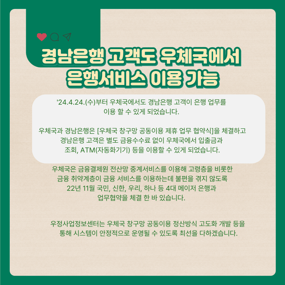 경남은행 고객도 우체국에서 은행서비스 이용 가능

’24.4.24(수)부터 우체국에서도 경남은행 고객이 은행 업무를 이용 할 수 있게 되었습니다.

우체국과 경남은행은 「우체국 창구망 공동이용 제휴 업무 협약식」을 체결하고 경남은행 고객은 별도 금융수수료 없이 우체국에서 입출금과 조회, ATM(자동화기기) 등을 이용할 수 있게 되었습니다.

우체국은 금융결제원 전산망 중계서비스를 이용해 고령층을 비롯한 금융 취약계층이 금융서비스를 이용하는데 불편을 겪지 않도록 22년 11월 국민, 신한, 우리, 하나 등 4대 메이저 은행과 업무협약을 체결한 바 있습니다.

우정사업정보센터 우체국 창구망 공동이용 정산방식 고도화 개발 등을 통해 시스템이 안정적으로 운영될 수 있도록 최선을 다하겠습니다.