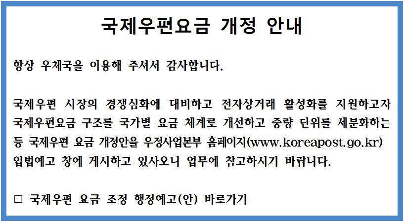 국제우편 시장의 경쟁심화에 대비하고 전자상거래 활성화를 지원하고자 국제우편요금 구조를 국가별 요금 체계로 개선하고 중량 단위를 세분화하는 등 국제우편 요금 개정안을 우정사업본부 홈페이지 입법예고 창에 게시하고 있사오니 업무에 참고하시기 바랍니다. 