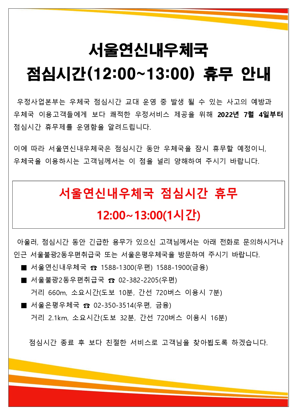 서울연신내우체국점심시간(12:00~13:00) 휴무 안내
우정사업본부는 우체국 점심시간 교대운영 중 발생 될 수 있는 사고의 예방과 우체국 이용고객들에게 보다 쾌적한 우정서비스 제공을 위해 2022년 7월 4일부터 점심시간 휴무제를 운영함을 알려들립니다.
이에 따라 서울연신내우체국은 점심시간 동안 우체국을 잠시 휴무할 예정이니 우체국을 이용하시는 고객님께서는 이 점을 널리 양해하여 주시기 바랍니다.
서울연신내우체국 점심시간 휴무
12:00~13:00(1시간)
아울러, 점심시간 동안 긴급한 용무가 있으신 고객님께서는 아래 전화로 문의하시거나 인근 서울불광2동우편취급국 또는 서울은평우체국을 방문하여 주시기 바랍니다.
■서울연신내우체국☎1588-1300(우편) 1588-1900(금융)
■서울불광2동우편취급국국☎02-382-2205(우편)
거리 660m, 소요시간(도보 10분, 간선 720버스 이용시 7분)
■서울은평우체국☎02-350-3514(우편,금융)
거리 2.1km, 소요시간(도보 32분,간선 720버스 이용시 16분)
점심시간 종료 후 보다 친절한 서비스로 고객님을 찾아뵙도록 하겠습니다.