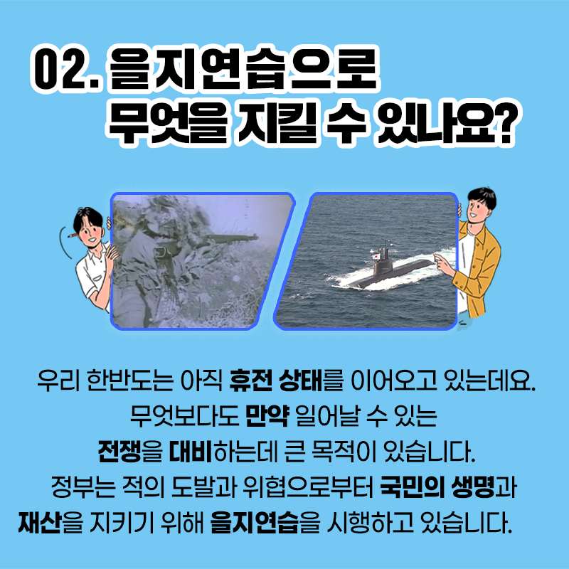 02. 을지연습으로 무엇을 지킬 수 있나요?
우리 한반도는 아직 휴전 상태를 이어오고 있는데요.
무엇보다도 만약 일어날 수 있는 전쟁을 대비하는데 큰 목적이 있습니다.
정부는 적의 도발과 위협으로부터 국민의 생명과 재산을 지키기 위해 을지연습을 시행하고 있습니다.