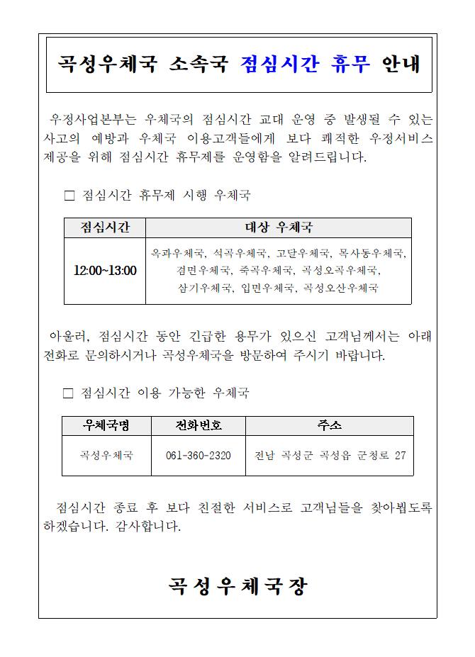 곡성우체국 소속국 점심시간 휴무 안내
우정사업본부는 우체국의 점심시간 교대 운영 중 발생될 수 있는 사고의 예방과 우체국 이용고객들에게 보다 쾌적한 우정서비스 제공을 위해 점심시간 휴무제를 운영함을 알려드립니다.
점심시간 휴무제 시행 우체국

점심시간: 12:00~13:00
대상 우체국: 옥과우체국, 석곡우체국, 고달우체국, 목사동우체국, 겸면우체국, 죽곡우체국, 곡성오곡우체국, 삼기우체국, 입면우체국, 곡성오산우체국

아울러, 점심시간 동안 긴급한 용무가 있으신 고객님께서는 아래 전화로 문의하시거나 곡성우체국을 방문하여 주시기 바랍니다.

점심시간 이용 가능한 우체국


우체국명: 곡성우체국
전화번호: 061-360-2320
주소: 전남 곡성군 곡성읍 군청로 27
   
점심시간 종료 후 보다 친절한 서비스로 고객님들을 찾아뵙도록 하겠습니다. 감사합니다.

곡성우체국장