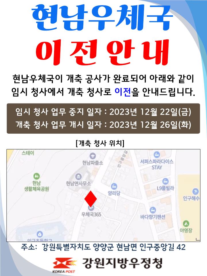 현남우체국 이전안내
현남우체국이 개축공사가 완료되어 아래와 같이
임시 청사에서 개축 청사로 이전을 안내드립니다.

임시청사 업무중지일자 : 2023년 12월 22일(금)
개축청사 업무개시일자: 2023년 12월 26일(화)

주소: 강원특별자치도 양양군 현남면 인구중앙길 42