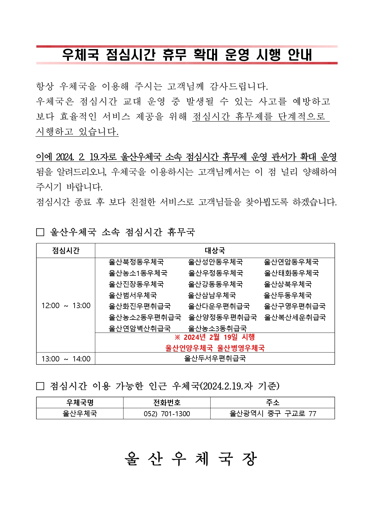 

우체국 점심시간 휴무 확대 운영 시행 안내



항상 우체국을 이용해 주시는 고객님께 감사드립니다.
우체국은 점심시간 교대 운영 중 발생될 수 있는 사고를 예방하고
보다 효율적인 서비스 제공을 위해 점심시간 휴무제를 단계적으로 
시행하고 있습니다.
이에 2024. 2. 19.자로 울산우체국 소속 점심시간 휴무제 운영 관서가 확대 운영됨을 알려드리오니, 우체국을 이용하시는 고객님께서는 이 점 널리 양해하여 주시기 바랍니다.
점심시간 종료 후 보다 친절한 서비스로 고객님들을 찾아뵙도록 하겠습니다.

□ 울산우체국 소속 점심시간 휴무국

점심시간
대상국
12:00 ~ 13:00
   울산북정동우체국       울산성안동우체국      울산연암동우체국
   울산농소1동우체국      울산우정동우체국      울산태화동우체국
   울산진장동우체국       울산강동동우체국      울산상북우체국
   울산범서우체국         울산삼남우체국        울산두동우체국
   울산화진우편취급국     울산다운우편취급국    울산구영우편취급국  
   울산농소2동우편취급국  울산양정동우편취급국  울산복산세운취급국
   울산연암벽산취급국     울산농소3동취급국
※ 2024년 2월 19일 시행
울산언양우체국 울산병영우체국
13:00 ~ 14:00 
울산두서우편취급국


□ 점심시간 이용 가능한 인근 우체국(2024.2.19.자 기준)

우체국명
전화번호
주소
울산우체국
052) 701-1300
울산광역시 중구 구교로 77


 울 산 우 체 국 장