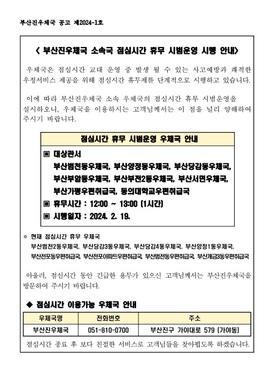 부산진우체국 소속국 점심시간 휴무 시범운영 시행 안내
우체국은 점심시간 교대 운영 중 발생 될 수 있는 사고 예방과 쾌적한 우정서비스 제공을 위해 점심시간 휴무제를 단계적으로 시행하고 있습니다. 이에 따라 부산진우체국 소속 우체국의 점심시간 휴무 시범운영을 실시하오니, 우체국을 이용하시는 고객님께서는 이 점을 널리 양해하여 주시기 바랍니다. 점심시간 휴무 시범운영 우체국 안내 대상관서 : 부산범천동우체국, 부산양정동우체국, 부산당감동우체국, 부산부암동우체국, 부산부전2동우체국, 부산서면우체국, 부산가평우편취급국, 동의대학교우편취급곡 휴무시간 : 12:00~13:00(1시간) 시행일자 : 2024.2. 19. 현재 점심시간 휴무 우체국 : 부산범천2동우체국, 부산당감3동우체국, 부산부산당감4동우체국. 부산양정1동우체국, 부산전포동우편취급국, 부산전포아파트우편취급국, 부산범전동우편취급국, 부산개금3동우편취급곡 아울러 점심시간 동안 긴급한 용무가 있으신 고객님께서는 부산진우체국을 방문하여 주시기 바랍니다. 점심시간 이용가능 우체국 안내 우체국명 : 부산진우체국 전화번호 : 051-810-0700 주소 : 부산진구 가야대로 579(가야동) 점심시간 종료 후 보다 친절한 서비스로 고객님들을 찾아뵙도록 하겠습니다.