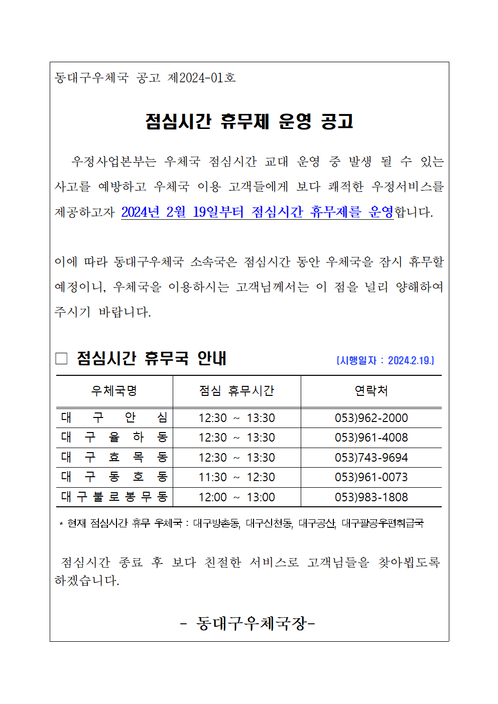 동대구우체국 공고 제2024-01호

점심시간 휴무제 운영 공고

   우정사업본부는 우체국 점심시간 교대 운영 중 발생 될 수 있는 사고를 예방하고 우체국 이용 고객들에게 보다 쾌적한 우정서비스를 제공하고자 2024년 2월 19일부터 점심시간 휴무제를 운영합니다. 

이에 따라 동대구우체국 소속국은 점심시간 동안 우체국을 잠시 휴무할 예정이니, 우체국을 이용하시는 고객님께서는 이 점을 널리 양해하여 주시기 바랍니다. 

□ 점심시간 휴무국 안내               (시행일자 : 2024.2.19.)
표

 * 현재 점심시간 휴무 우체국 : 대구방촌동, 대구신천동, 대구공산, 대구팔공우편취급국

 점심시간 종료 후 보다 친절한 서비스로 고객님들을 찾아뵙도록 하겠습니다.

- 동대구우체국장-