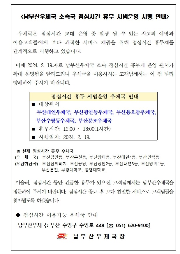 <남부산우체국 소속국 점심시간 휴무 시범운영 시행 안내 />

  우체국은 점심시간 교대 운영 중 발생 될 수 있는 사고의 예방과  이용고객들에게 보다 쾌적한 서비스 제공을 위해 점심시간 휴무제를 단계적으로 시행하고 있습니다.

 이에 2024. 2. 19.자로 남부산우체국 소속 점심시간 휴무제 운영 관서가 확대 운영됨을 알려드리니 우체국을 이용하시는 고객님께서는 이 점 널리 양해하여 주시기 바랍니다.

 점심시간 휴무 시범운영 우체국 안내
◼ 대상관서
  부산대연우체국, 부산광안동우체국, 부산용호동우체국,  부산수영동우체국, 부산분포우체국
◼ 휴무시간: 12:00 ~ 13:00(1시간)
◼ 시행일자: 2024. 2. 19.

 
  ※ 현재 점심시간 휴무 우체국
 (우  체  국)  부산감만동, 부산문현동, 부산망미동, 부산대연4동, 부산민락동
 (우편취급국)  부산삼익비치, 부산용당, 부산광안2동, 부산대연3동, 부산망미1동,  부산문전, 부경대학교, 동명대학교
                 
 아울러, 점심시간 동안 긴급한 용무가 있으신 고객님께서는 남부산우체국을 방문하여 주시기 바랍니다. 점심시간 종료 후 보다 친절한 서비스로 고객님들을 찾아뵙도록 하겠습니다. 

 ◆ 점심시간 이용가능 우체국 안내 
  남부산우체국: 부산 수영구 수영로 448 〔☎ 051) 620-9100〕                             남 부 산 우 체 국 장
