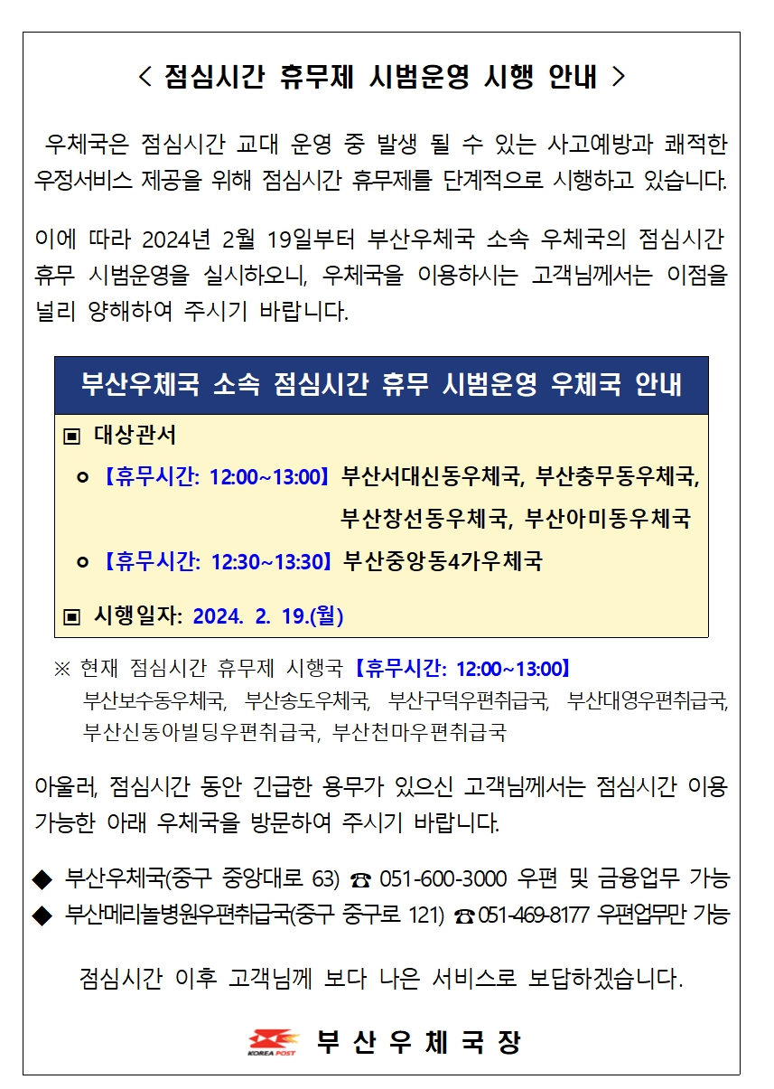 < 점심시간 휴무제 시범운영 시행 안내  />

 우체국은 점심시간 교대 운영 중 발생 될 수 있는 사고예방과 쾌적한 우정서비스 제공을 위해 점심시간 휴무제를 단계적으로 시행하고 있습니다.

이에 따라 2024년 2월 19일부터 부산우체국 소속 우체국의 점심시간 
휴무 시범운영을 실시하오니, 우체국을 이용하시는 고객님께서는 이점을 널리 양해하여 주시기 바랍니다.


부산우체국 소속 점심시간 휴무 시범운영 우체국 안내
▣ 대상관서
 ㅇ 【휴무시간: 12:00~13:00】 부산서대신동우체국, 부산충무동우체국,
                            부산창선동우체국, 부산아미동우체국
 ㅇ 【휴무시간: 12:30~13:30】 부산중앙동4가우체국

▣ 시행일자: 2024. 2. 19.(월)

 
  ※ 현재 점심시간 휴무제 시행국 【휴무시간: 12:00~13:00】
     부산보수동우체국, 부산송도우체국, 부산구덕우편취급국, 부산대영우편취급국,        부산신동아빌딩우편취급국, 부산천마우편취급국

아울러, 점심시간 동안 긴급한 용무가 있으신 고객님께서는 점심시간 이용 가능한 아래 우체국을 방문하여 주시기 바랍니다.

◆ 부산우체국(중구 중앙대로 63) ☎ 051-600-3000 우편 및 금융업무 가능
◆ 부산메리놀병원우편취급국(중구 중구로 121) ☎ 051-469-8177 우편업무만 가능

점심시간 이후 고객님께 보다 나은 서비스로 보답하겠습니다.