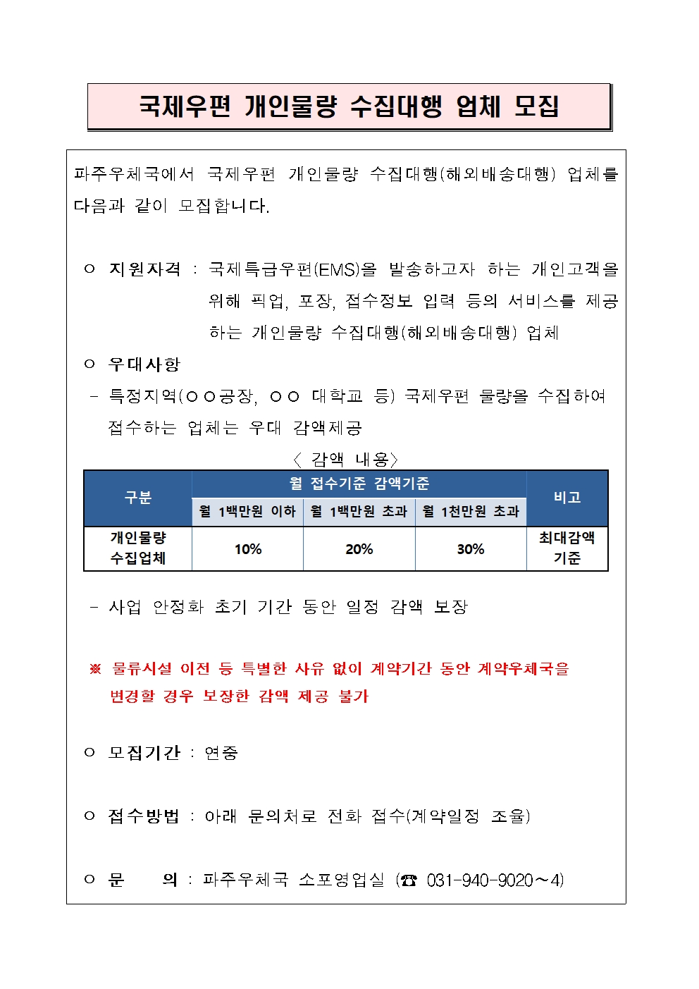 파주우체국에서 국제우편 개인물량 수집대행(해외배송대행) 업체를 다음과 같이 모집합니다.

 ㅇ 지원자격 : 국제특급우편(EMS)을 발송하고자 하는 개인고객을 위해 픽업, 포장, 접수정보 입력 등의 서비스를 제공하는 개인물량 수집대행(해외배송대행) 업체
 ㅇ 우대사항
  - 특정지역(○○공장, ○○ 대학교 등) 국제우편 물량을 수집하여
    접수하는 업체는 우대 감액제공  

구분
월 접수기준 감액기준
비고
월 1백만원 이하
월 1백만원 초과
월 1천만원 초과
개인물량
수집업체
10%
20%
30%
최대감액 기준
〈 감액 내용〉
                                       
  - 사업 안정화 초기 기간 동안 일정 감액 보장
   
  ※ 물류시설 이전 등 특별한 사유 없이 계약기간 동안 계약우체국을 
     변경할 경우 보장한 감액 제공 불가

 ㅇ 모집기간 : 연중

 ㅇ 접수방법 : 아래 문의처로 전화 접수(계약일정 조율)

 ㅇ 문    의 : 파주우체국 소포영업실 (☎ 031-940-9020∼4)