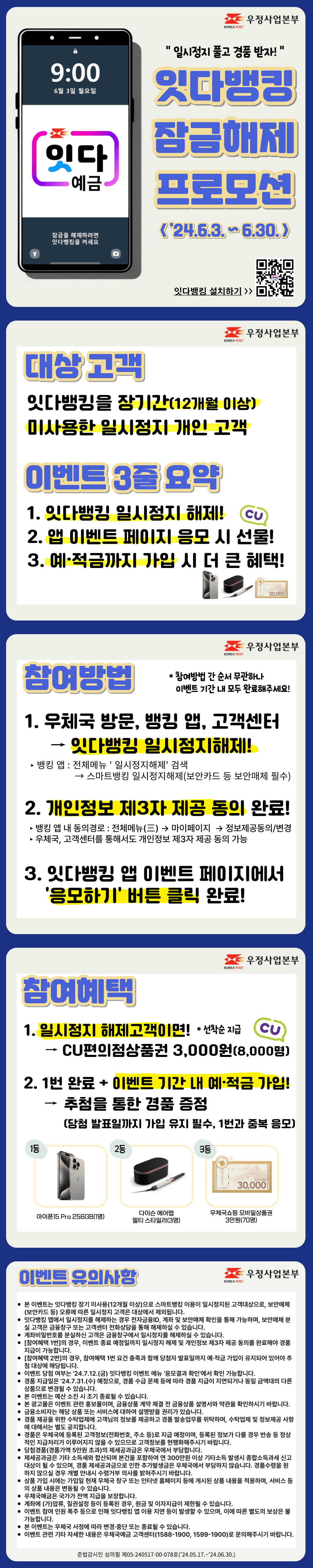 일시정지 풀고 경품받자!
잇다뱅킹 잠금해제 프로모션(2024년 6월 3일부터 6월 30일까지)

대상고객
잇다뱅킹을 장기간(12개월 이상) 미사용한 일시정지 개인 고객

이벤트 3줄 요약
1. 잇다뱅킹 일시정지 해제
2. 앱 이벤트 페이지 응모시 선물
3. 예적금까지 가입 시 더 큰 혜택

참여방법
1. 우체국방문, 뱅킹 앱, 고객센터에서 잇다뱅킹 일시정지해제
뱅킹 앱에서 일시정지해제는 전체메뉴에서 일시정지해제를 검색하여 스마트뱅킹 일시정지해제 메뉴에서 이용 가능하며, 보안카드 등 보안매체가 필요합니다.
2. 개인정보 제3자 제공 동의 완료
뱅킹 앱 내 동의경로는 전체메뉴, 마이페이지, 정보제공동의/변경에서 가능합니다.
우체국, 고객센터를 통해서도 개인정보 제3자 제공 동의가 가능합니다.
3. 잇다뱅킹 앱 이벤트 페이지에서 응모하기 버튼 클릭 완료

참여방법간 순서 무관하나 이벤트 기간 내에 모두 완료해주세요.

참여혜택
1. 일시정지 해제고객이면 선착순 CU편의점상품권 3000원을 8,000명에게 제공
2. 1번을 완료하고 이벤트 기간 내 예적금 가입 시 추첨을 통한 경품 증정
단, 당첨 발표일까지 가입 유지 필수이며 1번과 중복 응모됩니다.

1등은 아이폰15Pro 256GB 1명, 2등은 다이슨 에어랩 멀티 스타일러 3명, 3등은 우체국쇼핑 모바일상품권 3만원 70명입니다.

이벤트 유의사항
본 이벤트는 잇다뱅킹 장기 미사용(12개월 이상)으로 스마트뱅킹 이용이 일시정지된 고객대상으로, 보안매체(보안카드 등) 오류에 따른 일시정지 고객은 대상에서 제외됩니다.
잇다뱅킹 앱에서 일시정지를 해제하는 경우 전자금융ID, 계좌 및 보안매체 확인을 통해 가능하며, 보안매체 분실 고객은 금융창구 또는 고객센터 전화상담을 통해 해제하실 수 있습니다.
계좌비밀번호를 분실하신 고객은 금융창구에서 일시정지를 해제하실 수 있습니다.
[참여혜택 1번]의 경우, 이벤트 종료 예정일까지 일시정지 해제 및 개인정보 제3자 제공 동의를 완료해야 경품 지급이 가능합니다.
[참여혜택 2번]의 경우, 참여혜택 1번 요건 충족과 함께 당첨자 발표일까지 예·적금 가입이 유지되어 있어야 추첨 대상에 해당됩니다.
이벤트 당첨 여부는 24.7.12.(금) 잇다뱅킹 이벤트 메뉴 응모결과 확인에서 확인 가능합니다.
경품 지급일은 24.7.31.(수) 예정으로, 경품 수급 문제 등에 따라 경품 지급이 지연되거나 동일 금액대의 다른 상품으로 변경될 수 있습니다.
본 이벤트는 예산 소진 시 조기 종료될 수 있습니다.
본 광고물은 이벤트 관련 홍보물이며, 금융상품 계약 체결 전 금융상품 설명서와 약관을 확인하시기 바랍니다.
금융소비자는 해당 상품 또는 서비스에 대하여 설명받을 권리가 있습니다.
경품 제공을 위한 수탁업체에 고객님의 정보를 제공하고 경품 발송업무를 위탁하며, 수탁업체 및 정보제공 사항에 대해서는 별도 공지합니다.
경품은 우체국에 등록된 고객정보(전화번호, 주소 등)로 지급 예정이며, 등록된 정보가 다를 경우 반송 등 정상적인 지급처리가 이루어지지 않을 수 있으므로 고객정보를 현행화해주시기 바랍니다.
당첨경품(경품가액 5만원 초과)의 제세공과금은 우체국에서 부담합니다.
제세공과금은 기타 소득세와 합산되며 본건을 포함하여 연 300만원 이상 기타소득 발생시 종합소득과세 신고대상이 될 수 있으며, 경품 제세공과금으로 인한 추가발생금은 우체국에서 부담하지 않습니다. 경품수령을 원하지 않으실 경우 개별 안내시 수령거부 의사를 밝혀주시기 바랍니다.
상품 가입 시에는 가입일 현재 우체국 창구 또는 인터넷 홈페이지 등에 게시된 상품 내용을 적용하며, 서비스 등의 상품 내용은 변동될 수 있습니다.
우체국예금은 국가가 전액 지급을 보장합니다.
계좌에 (가)압류, 질권설정 등이 등록된 경우, 원금 및 이자지급이 제한될 수 있습니다.
이벤트 참여 인원 폭주 등으로 인해 잇다뱅킹 앱 이용 지연 등이 발생할 수 있으며, 이에 따른 별도의 보상은 불가능합니다.
본 이벤트는 우체국 사정에 따라 변경·중단 또는 종료될 수 있습니다.
이벤트 관련 기타 자세한 내용은 우체국예금 고객센터(1588-1900, 1599-1900)로 문의해주시기 바랍니다.

준법감시인 심의필 제05-240517-00-078호(24.05.17.~24.06.30.)