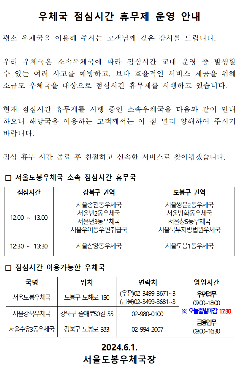 우체국 점심시간 휴무제 운영 안내

평소 우체국을 이용해 주시는 고객님께 깊은 감사를 드립니다.

우리 우체국은 소속우체국에 따라 점심시간 교대 운영 중 발생할 수 있는 여러 사고를 예방하고, 보다 효율적인 서비스 제공을 위해 소규모 우체국을 대상으로 점심시간 휴무제를 시행하고 있습니다.

현재 점심시간 휴무제를 시행 중인 소속우체국을 다음과 같이 안내하오니 해당국을 이용하는 고객께서는 이 점 널리 양해하여 주시기 바랍니다.

점심 휴무 시간 종료 후 친절하고 신속한 서비스로 찾아뵙겠습니다.

□ 서울도봉우체국 소속 점심시간 휴무국

12:00 ~ 13:00 서울송천동우체국
서울번2동우체국
서울번3동우체국
서울우이동우편취급국
서울쌍문2동우체국
서울방학동우체국
서울창5동우체국
서울북부지방법원우체국

12:30 ~ 13:30
서울삼양동우체국
서울도봉1동우체국

□ 점심시간 이용가능한 우체국
서울도봉우체국
도봉구 노해로 150
(우편)02-3499-3671~3
(금융)02-3499-3681~3

서울강북우체국
강북구 솔매로50길 55
02-980-0100

서울수유3동우체국
강북구 도봉로 383
02-994-2007

우편업무
09:00~18:00
※ 오늘출발마감 17:30

금융업무
09:00~16:30

2024.6.1.
서울도봉우체국장