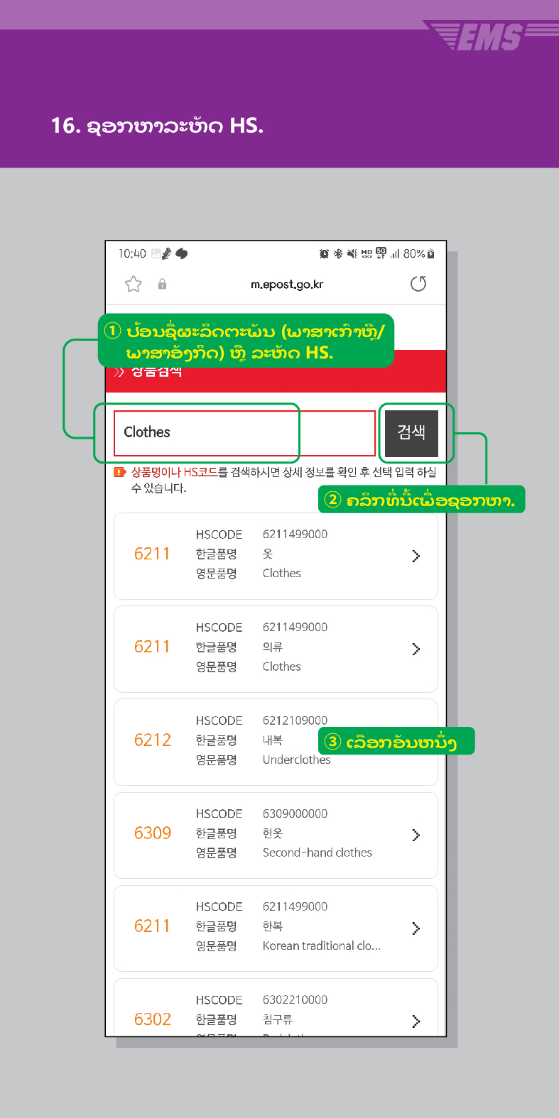 16. ຊອກຫາລະຫັດ HS.

m.epost.go.kr
① ປ້ອນຊື່ຜະລິດຕະພັນ (ພາສາເກົາຫຼີ/ ພາສາອັງກິດ) ຫຼື ລະຫັດ HS.
Clothes
검색
■ 상품명이나 HS코드를 검색하시면 상세 정보를 확인 후 선택 입력 하실 수 있습니다.
EMS
② ຄລິກທີ່ນີ້ເພື່ອຊອກຫາ.
HSCODE 6211499000
6211
한글품명
영문품명
옷
Clothes
HSCODE
6211
한글품명
영문품명
HSCODE
6212
한글품명
영문품명
6211499000
의류
Clothes
 />
6212109000
내복 ③ ເລືອກອັນຫນຶ່ງ
Underclothes
HSCODE
6309
한글품명
6309000000
헌옷
>
영문품명
Second-hand clothes
HSCODE
6211499000
6211
한글품명
한복
>
영문품명
Korean traditional clo...
HSCODE
6302210000
6302
한글품명
침구류
>