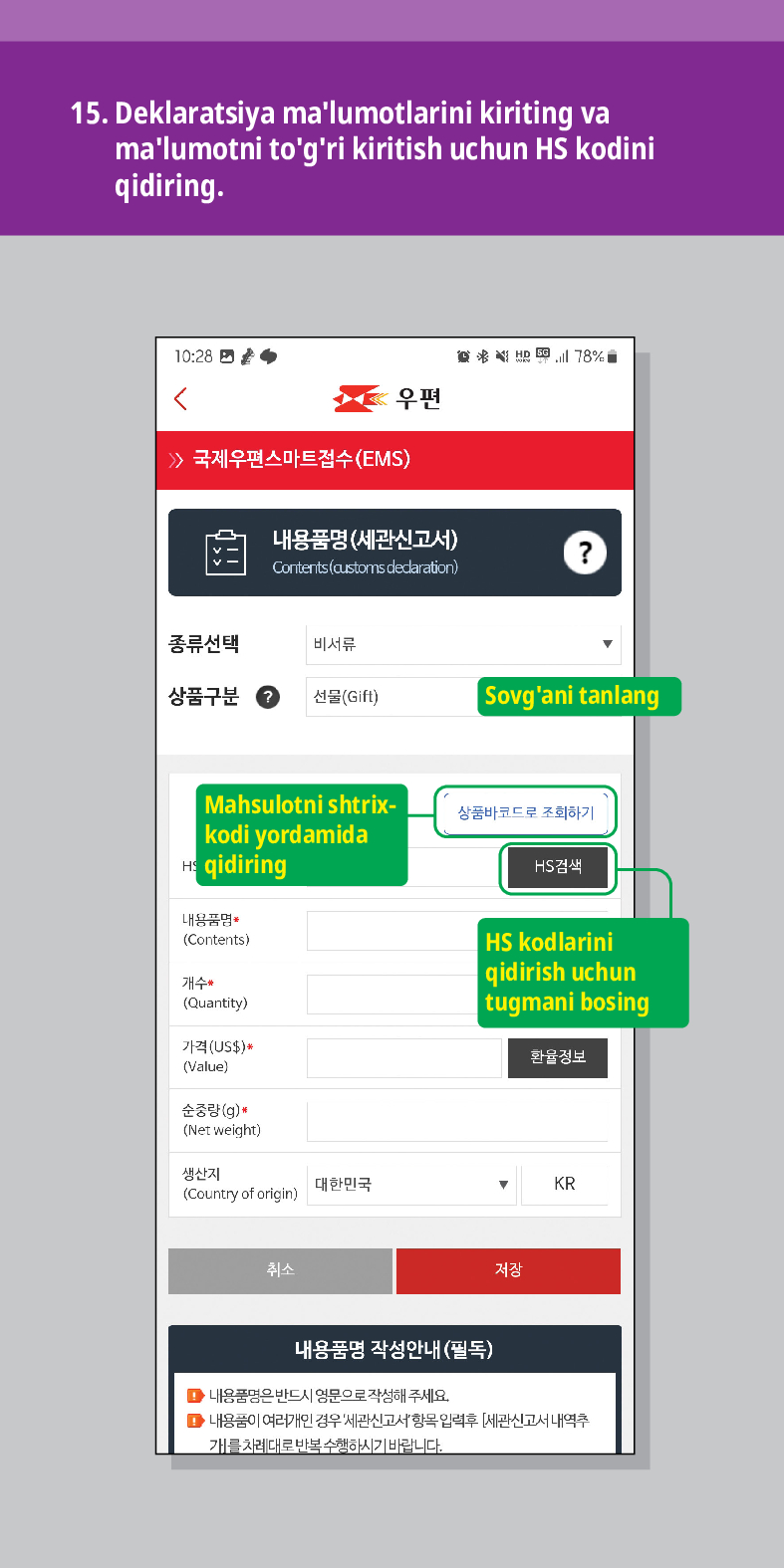 15. Deklaratsiya malumotlarini kiriting va malumotni togri kiritish uchun HS kodini qidiring.

<
联结
우편
 /> 국제우편스마트접수(EMS)
내용품명(세관신고서)
Contents (customs dedaration)
?
종류선택
비서류
상품구분
선물(Gift)
Sovgani tanlang
Mahsulotni shtrix- kodi yordamida qidiring
내용품명
(Contents)
개수 (Quantity)
가격(US$)*
(Value)
순중량(g)
(Net weight)
생산지 (Country of origin)
대한민국
취소
상품바코드로 조회하기
HS검색
HS kodlarini qidirish uchun tugmani bosing
환율정보
▼
KR
저장
내용품명 작성안내(필독)
■내용품명은 반드시 영문으로 작성해 주세요.
■내용품이 여러개인 경우 세관신고서항목입력후 [세관신고서내역추 개를 차례대로 반복수행하시기 바랍니다.