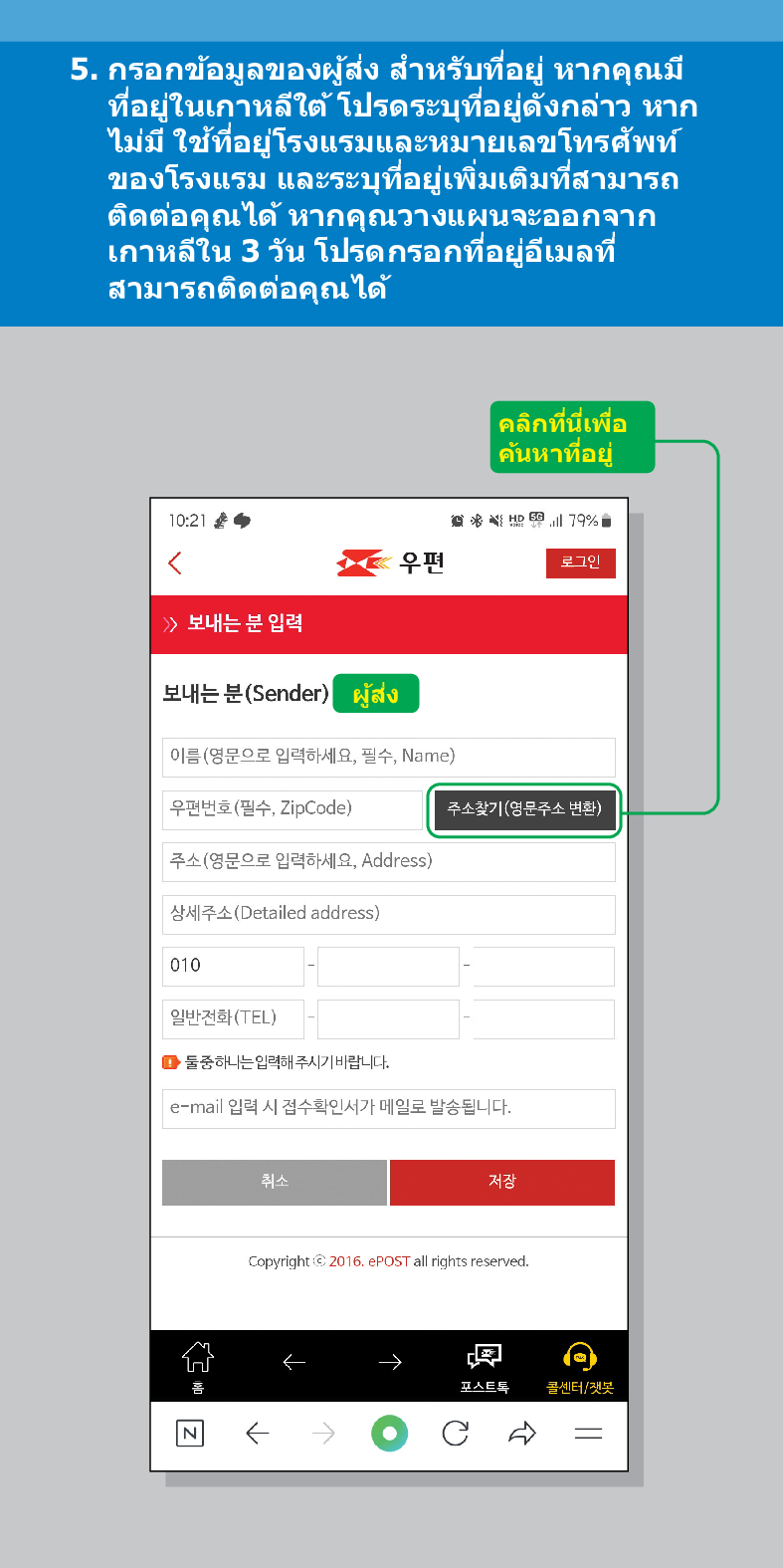 5. กรอกข้อมูลของผู้ส่ง สำหรับที่อยู่ หากคุณมี ที่อยู่ในเกาหลีใต้ โปรดระบุที่อยู่ดังกล่าว หาก ไม่มี ใช้ที่อยู่โรงแรมและหมายเลขโทรศัพท์ ของโรงแรม ติดต่อคุณได้ และระบุที่อยู่เพิ่มเติมที่สามารถ หากคุณวางแผนจะออกจาก เกาหลีใน 3 วัน โปรดกรอกที่อยู่อีเมลที่ สามารถติดต่อคุณได้
คลิกที่นี่เพื่อ
ค้นหาที่อยู่
우편
로그인
10:21
<
≫ 보내는 분 입력
보내는 분(Sender)
ผู้ส่ง
이름(영문으로 입력하세요, 필수, Name)
우편번호(필수, ZipCode)
주소찾기(영문주소 변환)
79%
취소
저장
주소(영문으로 입력하세요, Address)
상세주소(Detailed address)
010
일반전화(TEL)
■둘중하나는 입력해주시기 바랍니다.
e-mail 입력 시 접수확인서가 메일로 발송됩니다.
Copyright © 2016. ePOST all rights reserved.

콜센터/챗봇