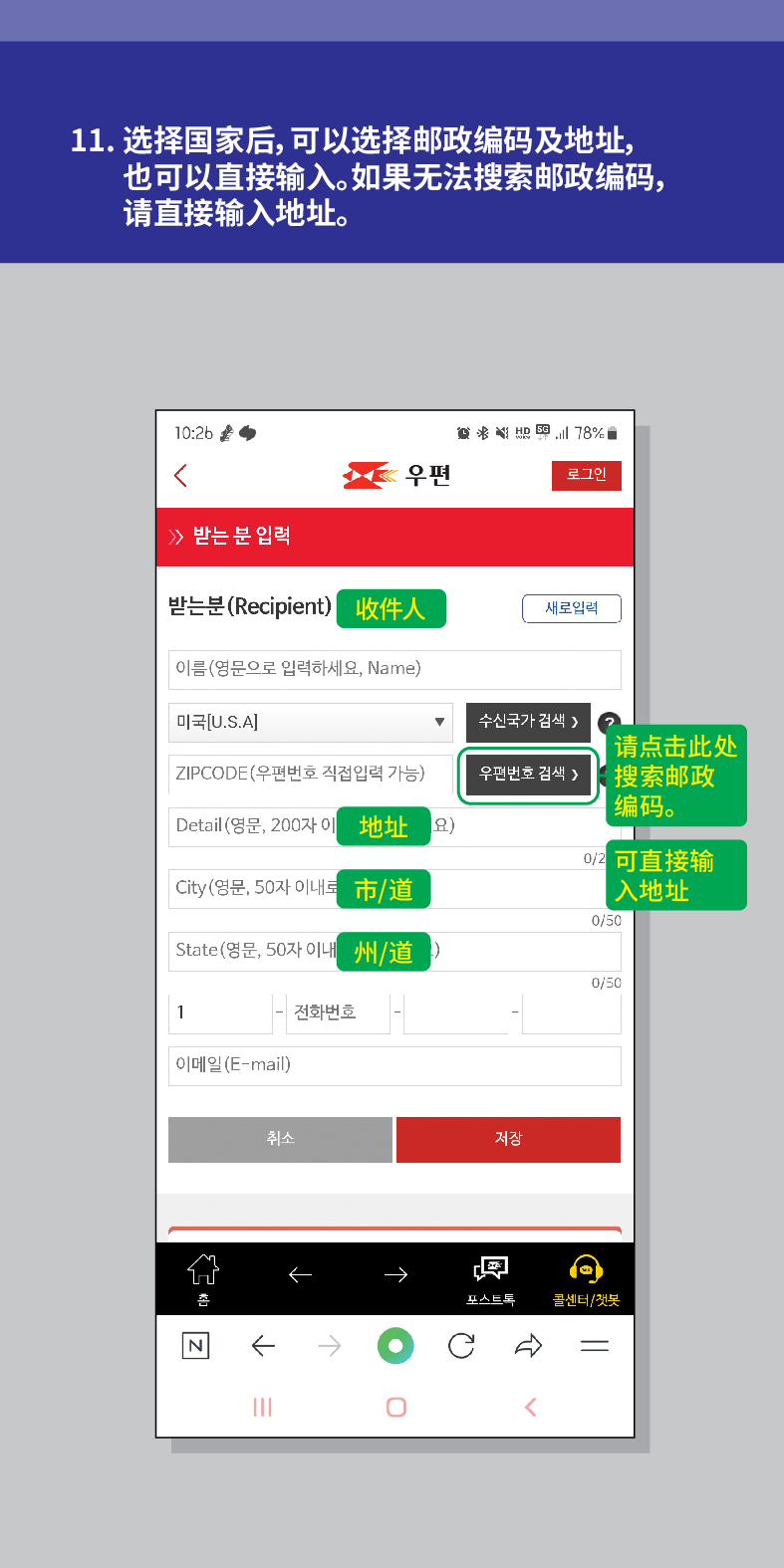 11. 选择国家后,可以选择邮政编码及地址, 也可以直接输入。如果无法搜索邮政编码, 请直接输入地址。

威治活
우편
로그인
≫ 받는 분 입력
받는분(Recipient) 收件人
새로입력
이름(영문으로 입력하세요, Name)
미국[U.S.A]
수신국가 검색 />
ZIPCODE(우편번호 직접입력 가능)
우편번호 검색 >
请点击此处 搜索邮政 编码。
Detail (영문, 200자 이地址요)
可直接输
City(영문, 50자 이내트
市/道
入地址
0/50
State(영문, 50자 이내州/道
0/50
1
전화번호
이메일(E-mail)
N
취소
저장

포스트드
콜센터/첫봇
