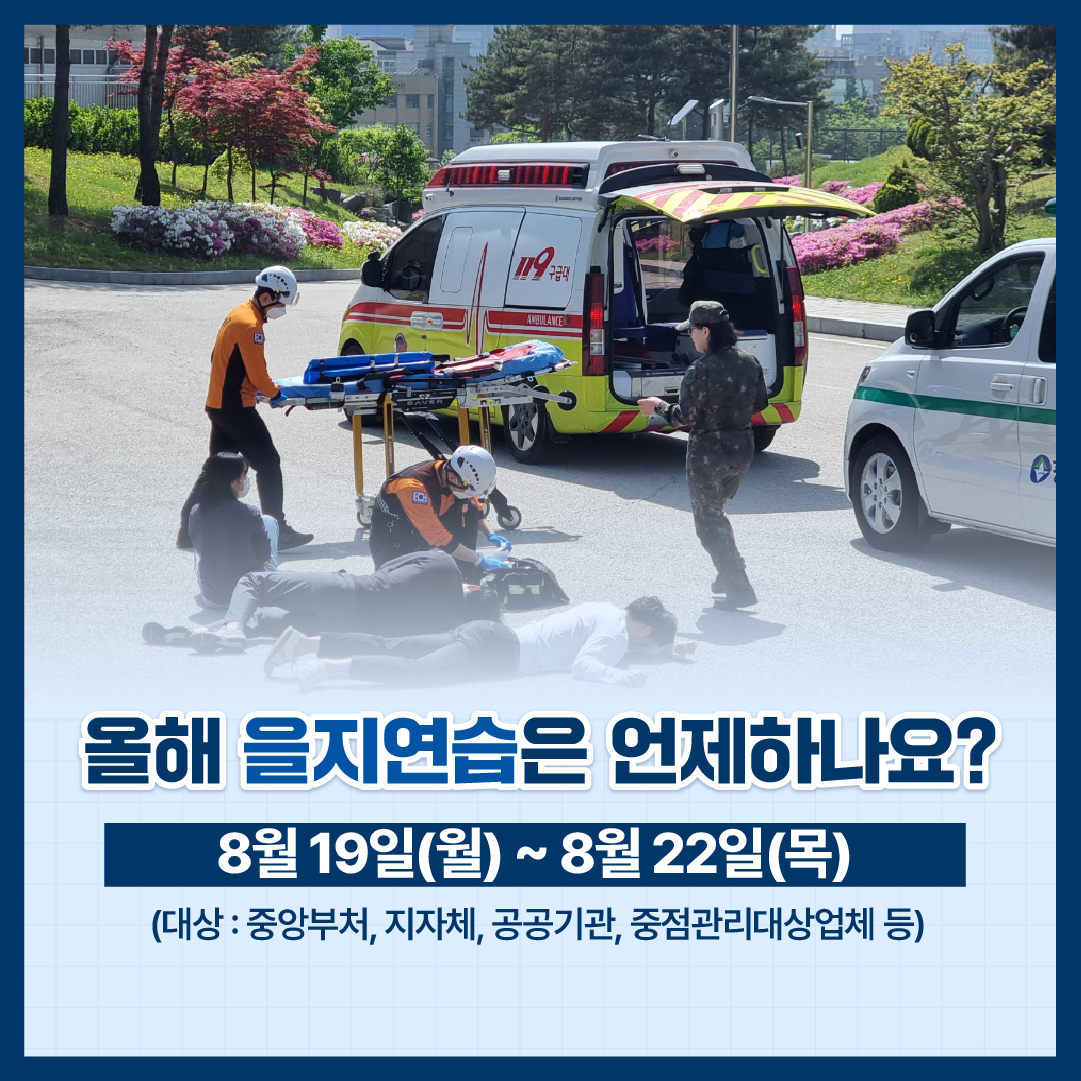 올해 을지연습은 언제하나요?
8월 19일(월)~8월 22일(목)
(대상: 중앙부처, 지자체, 공공기관, 중점관리대상업체 등)