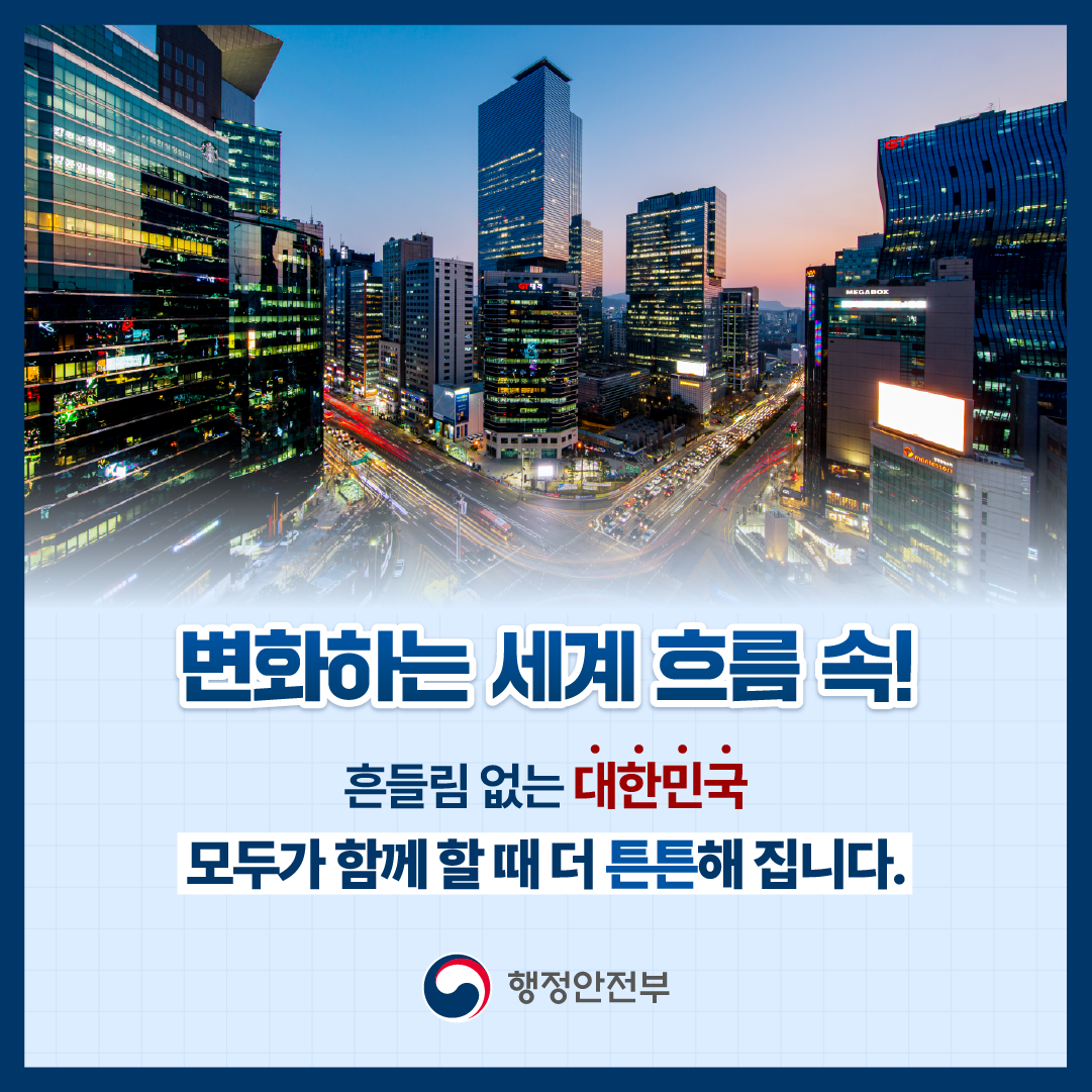 변화하는 세계 흐름 속!
흔들림 없는 대한민국
모두가 함께 할 때 더 튼튼해 집니다.
행정안전부