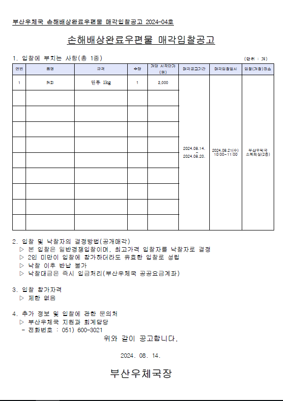 부산우체국 손해배상완료우편물 매각입찰고으고 2024-04호
손해배상완료우편물 매각입찰공고
1. 입찰에 부치는 사항(총1종)
품명: 커피
규격: 원두 1kg
수량: 1
개당 시작단가: 2,000원
매각공고기간: 2024.08.14.~08.20.
매각입찰일시: 2024.08.21.(수) 10:00~11:00
입찰장소: 부산우체국 소회의실(2층)

2. 입찰 및 낙찰자의 결정방법(공개매각)
1) 본 입찰은 일반경쟁입찰이며, 최고가격 입찰자를 낙찰자로 결정
2) 2인 미만이 입찰에 참가하더라도 유효한 입찰로 성립
3) 낙찰 이후 반납 불가
4) 낙찰대금은 즉시 입금처리(부산우체국 공공요금계좌)

3. 입찰 참가자격
제한없음

4. 추가정보 및 입찰에 관한 문의처
부산우체국 지원과 회계담당
전화번호: 051-600-3021

위와 같이 공고합니다.
2024.08.14.
부산우체국장 
