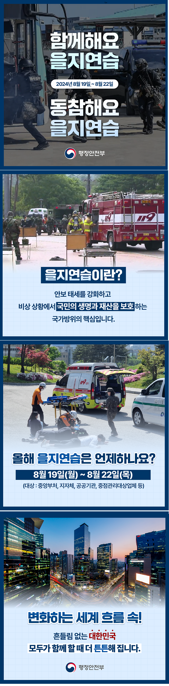 함께해요 을지연습
2024년 8월 19일 ~ 8월 22일
동참해요 을지연습

을지연습이란?
안보태세를 강화하고 비상상황에서 국민의 생명과 재산을 보호하는 국가방위의 핵심입니다.

올해 을지연습은 언제하나요?
8월 19일(월) ~ 8월 22일(목)
(대상: 중앙부처, 지자체, 공공기관, 중점관리대상업체 등)

변화하는 세계 흐름 속!
흔들임 없는 대한민국
모두가 함께 할 때 더 튼튼해 집니다.
행정안전부