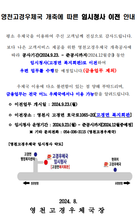 영천고경우체국 개축에 따른 임시청사 이전 안내


 평소 우체국을 이용하여 주신 고객님께 진심으로 감사드립니다. 

 보다 나은 고객서비스 제공을 위한 영천고경우체국 개축공사에 따라 공사기간(2024.9.23. ~ 준공시까지(2024.12월중)) 동안 임시청사(고경면 복지회관)로 이전하여 
우편 업무를 수행할 예정입니다.(금융업무 제외)

  우체국 이용에 다소 불편함이 있는 점 양해 부탁드리며, 
금융업무는 전국 어느 우체국에서나 이용 가능함을 알려드립니다.

    ㅇ 이전업무 개시일 : 2024.9.23.(월)

    ㅇ 이전장소 : 영천시 고경면 호국로1065-20[고경면 복지회관]

    ㅇ 임시청사 운영기간 : 2024.9.23.(월) ~ 준공시까지[2024.12월중예정]
              ※ 기타 문의전화 : 054-336-3115 (영천고경우체국)

     [영천고경우체국 임시청사 약도]



                              2024. 8. 
영 천 고 경 우 체 국 장