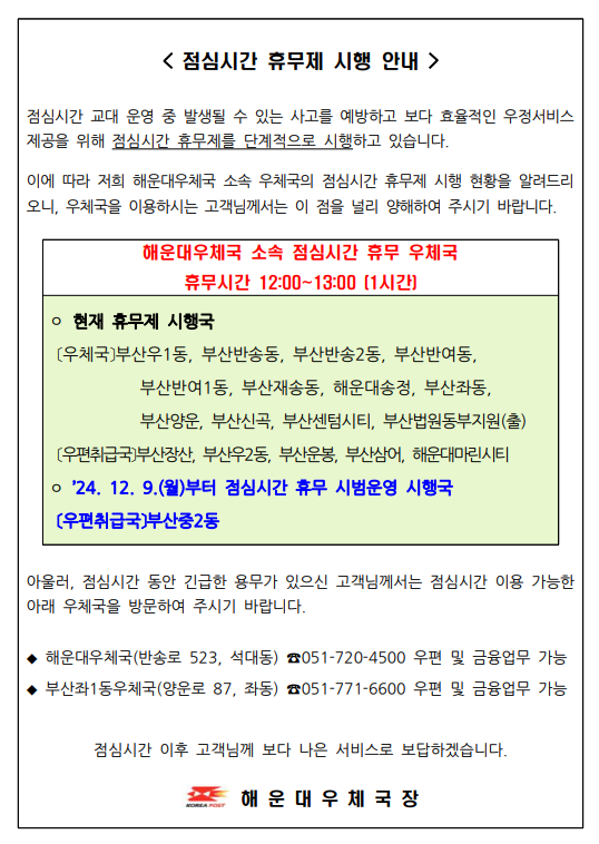 <점심시간 휴무제 시행 안내 /> 
점심시간 교대 운영 중 발생될 수 있는 사고를 예방하고 보다 효율적인 우정서비스제공을 위해 점심시간 휴무제를 단계적으로 시행하고 있습니다.
이에 따라 해운대우체국 소속 우체국의 점심시간 휴무제 시행 현황을 알려드리니 우체국을 이용하시는 고객님께서는 이 점을 널리 양해하여 주시기 바랍니다.

해운우체국 소속 점심시간 휴무 우체국

휴무시시간: 12시~13시(1시간)
현재 휴무국: 부산우1동, 부산반송동, 부산반송2동, 부산반여동, 부산반여1동, 부산재송동, 해운대송정, 부산좌1동, 부산양운, 부산신곡, 부산센텀시티, 부산법원동부지원(출)

취급국: 부산장산, 부산우2동, 부산운봉, 부산삼어, 해운대마린시티

2024년 12월 9일부터 점심시간 휴무 시범운영 시행국
: 우편취급국 부산중2동

아울러 점심시간 동안 긴급한 용무가 있으신 고객님께서는 점심시간 이용 가능한 아래 우체국을 방문하여 주시기 바랍니다.

해운대우체국(반송로523, 석대동) 051-720-4500 (우편 및 금융 가능)
부산좌1동우체국(양운로 87, 좌동) 051-771-6600 우편 및금융업무 가능

점심시간 이후 고객님께 보다 나은 서비스로 보답하겠습니다.
